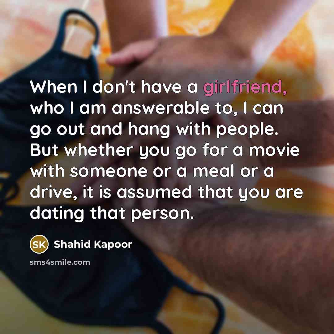 “When I don't have a girlfriend, who I am answerable to, I can go out and hang with people. But whether you go for a movie with someone or a meal or a drive, it is assumed that you are dating that person.” quote by Shahid Kapoor