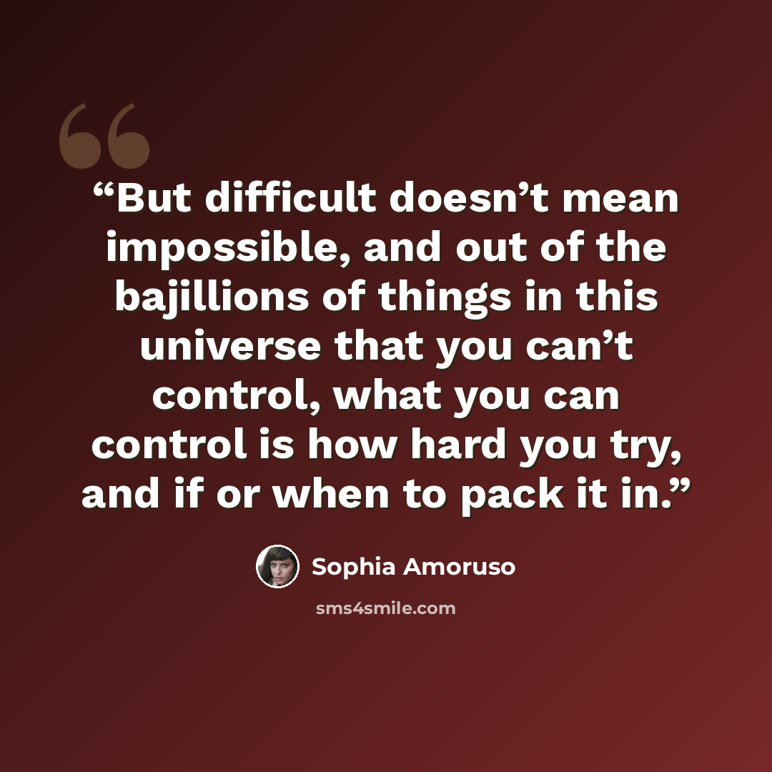 “But difficult doesn’t mean impossible, and out of the bajillions of things in this universe that you can’t control, what you can control is how hard you try, and if or when to pack it in.” quote by Sophia Amoruso