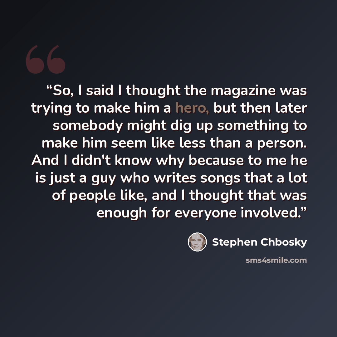 “So, I said I thought the magazine was trying to make him a hero, but then later somebody might dig up something to make him seem like less than a person. And I didn't know why because to me he is just a guy who writes songs that a lot of people like, and I thought that was enough for everyone…” quote by Stephen Chbosky