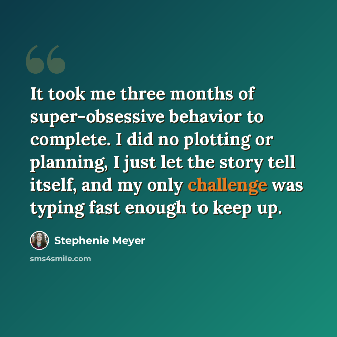 “It took me three months of super-obsessive behavior to complete. I did no plotting or planning, I just let the story tell itself, and my only challenge was typing fast enough to keep up.” quote by Stephenie Meyer