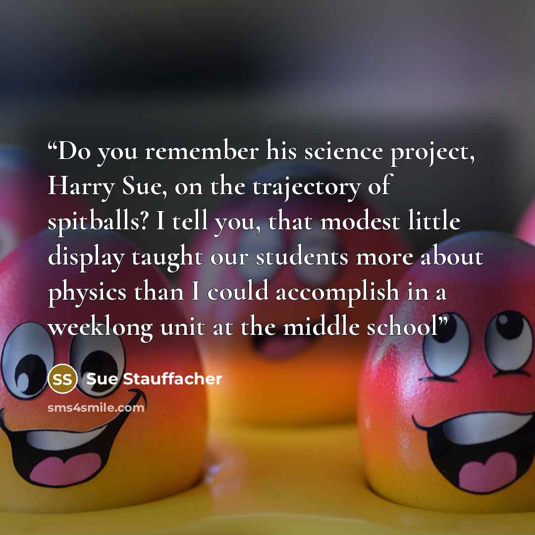 “Do you remember his science project, Harry Sue, on the trajectory of spitballs? I tell you, that modest little display taught our students more about physics than I could accomplish in a weeklong unit at the middle school” quote by Sue Stauffacher