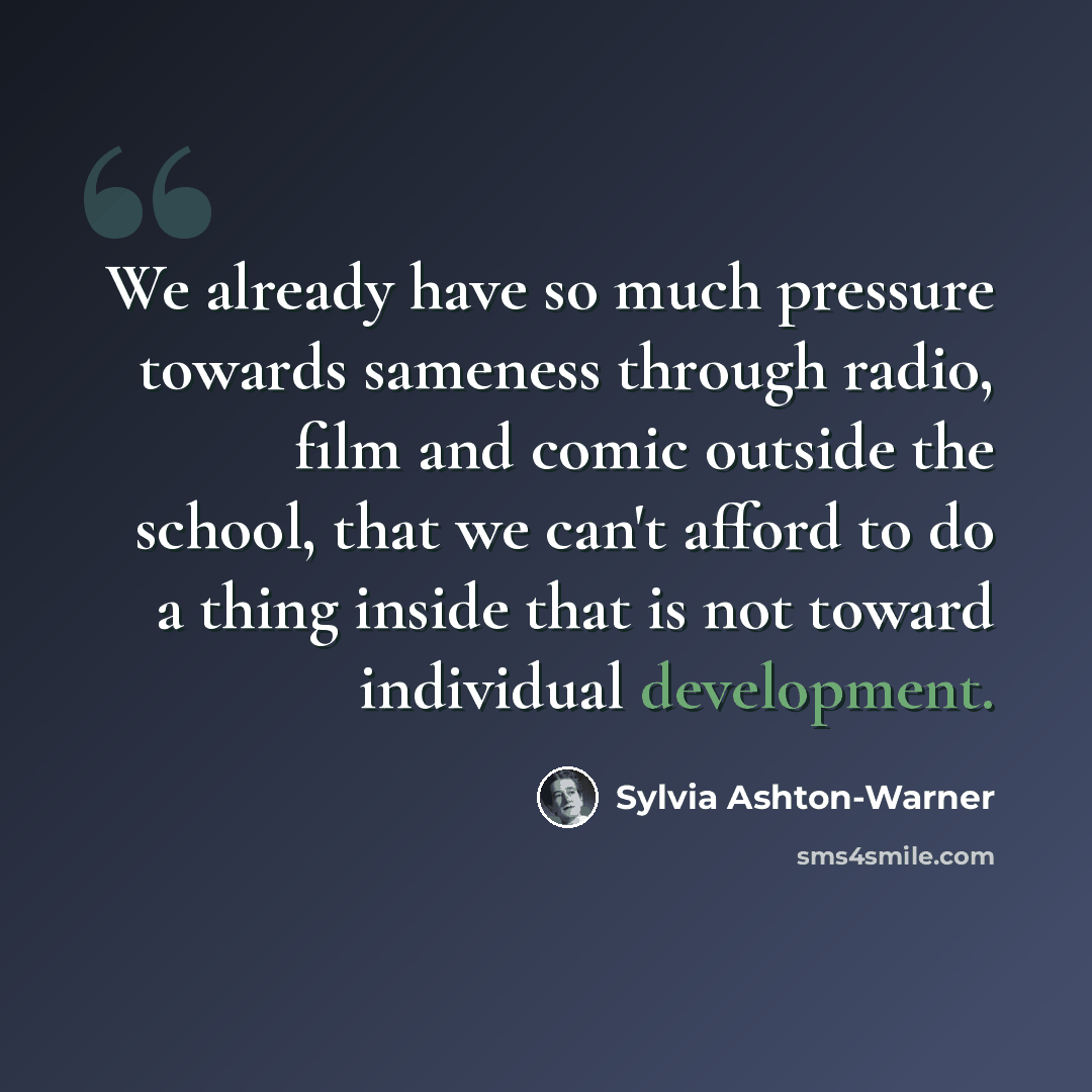“We already have so much pressure towards sameness through radio, film and comic outside the school, that we can't afford to do a thing inside that is not toward individual development.” quote by Sylvia Ashton-Warner