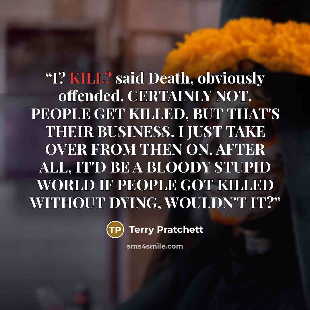 “I? KILL? said Death, obviously offended. CERTAINLY NOT. PEOPLE GET KILLED, BUT THAT'S THEIR BUSINESS. I JUST TAKE OVER FROM THEN ON. AFTER ALL, IT'D BE A BLOODY STUPID WORLD IF PEOPLE GOT KILLED WITHOUT DYING, WOULDN'T IT?” quote by Terry Pratchett