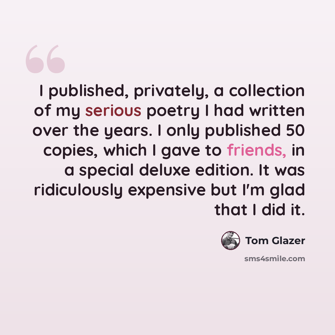 “I published, privately, a collection of my serious poetry I had written over the years. I only published 50 copies, which I gave to friends, in a special deluxe edition. It was ridiculously expensive but I'm glad that I did it.” quote by Tom Glazer