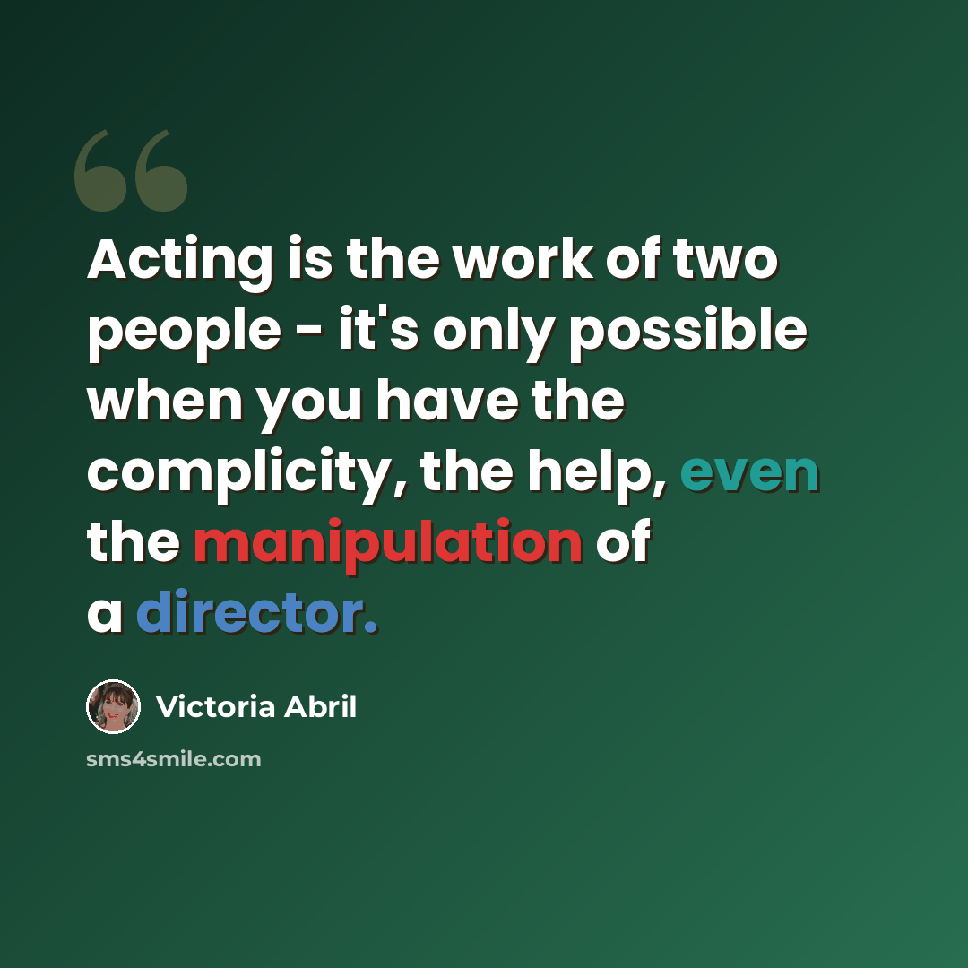 “Acting is the work of two people - it's only possible when you have the complicity, the help, even the manipulation of a director.” quote by Victoria Abril
