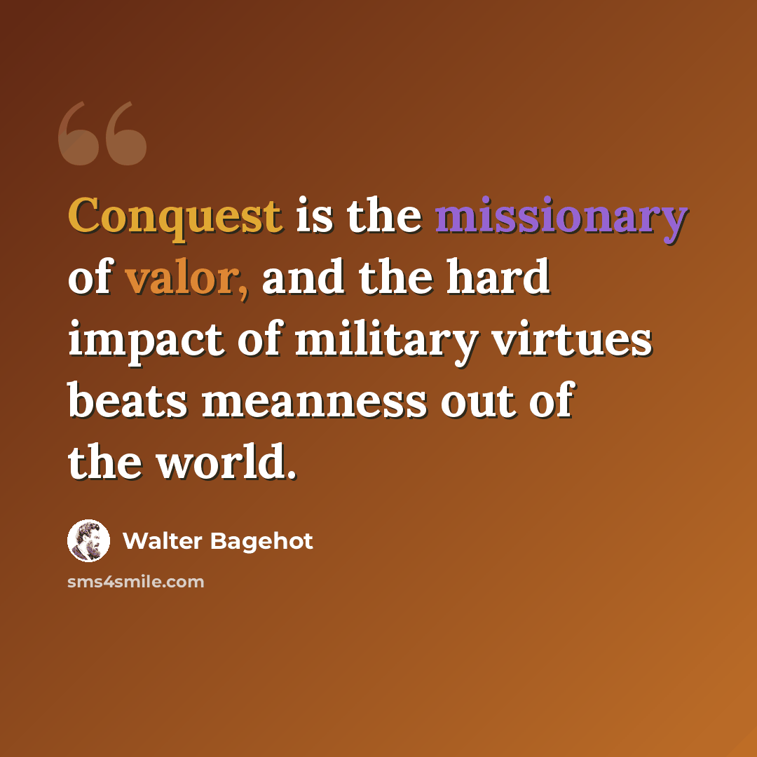 “Conquest is the missionary of valor, and the hard impact of military virtues beats meanness out of the world.” quote by Walter Bagehot