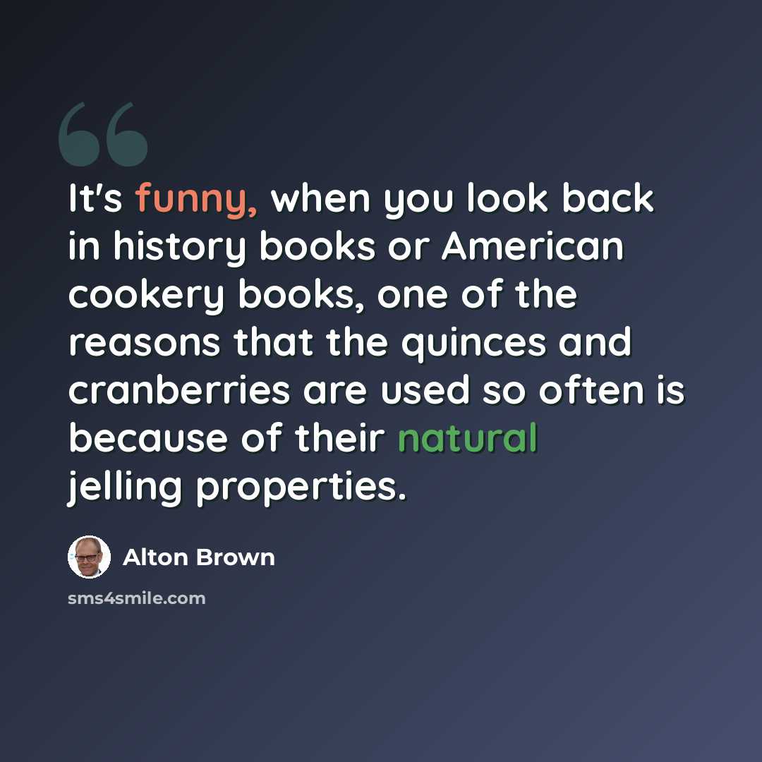 “It's funny, when you look back in history books or American cookery books, one of the reasons that the quinces and cranberries are used so often is because of their natural jelling properties.” quote by Alton Brown