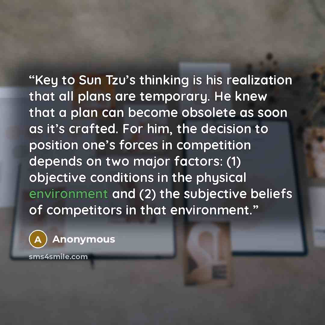 “Key to Sun Tzu’s thinking is his realization that all plans are temporary. He knew that a plan can become obsolete as soon as it’s crafted. For him, the decision to position one’s forces in competition depends on two major factors: (1) objective conditions in the physical environment and (2) the…” quote by Anonymous