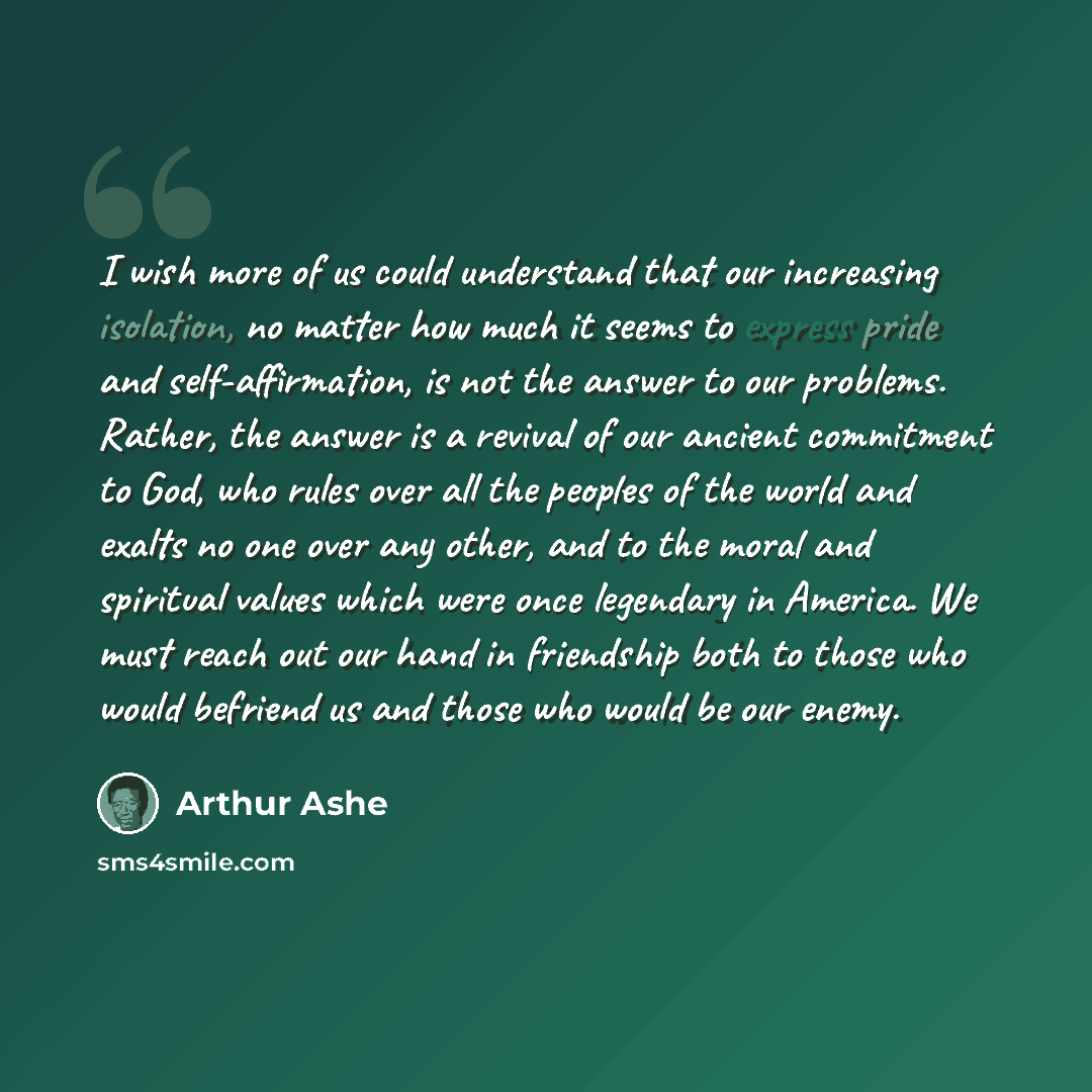 “I wish more of us could understand that our increasing isolation, no matter how much it seems to express pride and self-affirmation, is not the answer to our problems. Rather, the answer is a revival of our ancient commitment to God, who rules over all the peoples of the world and exalts no one…” quote by Arthur Ashe