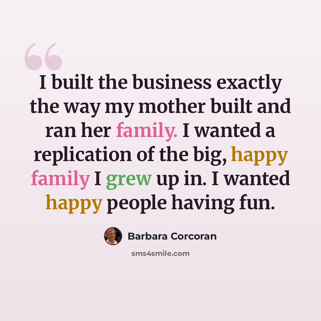 “I built the business exactly the way my mother built and ran her family. I wanted a replication of the big, happy family I grew up in. I wanted happy people having fun.” quote by Barbara Corcoran