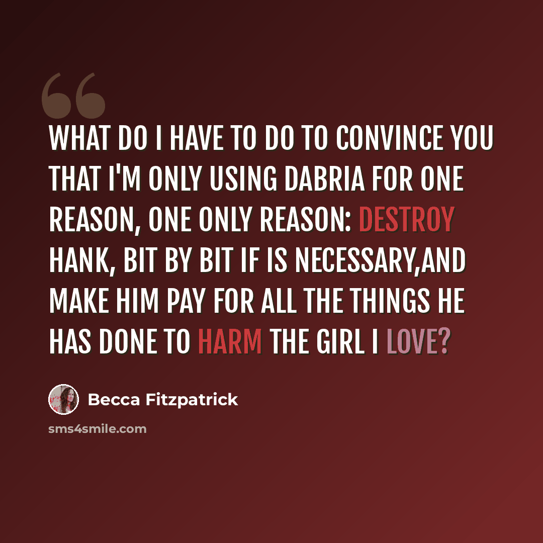 “What do I have to do to convince you that I'm only using Dabria for one reason, one only reason: Destroy Hank, bit by bit if is necessary,and make him pay for all the things he has done to harm the girl i love?” quote by Becca Fitzpatrick