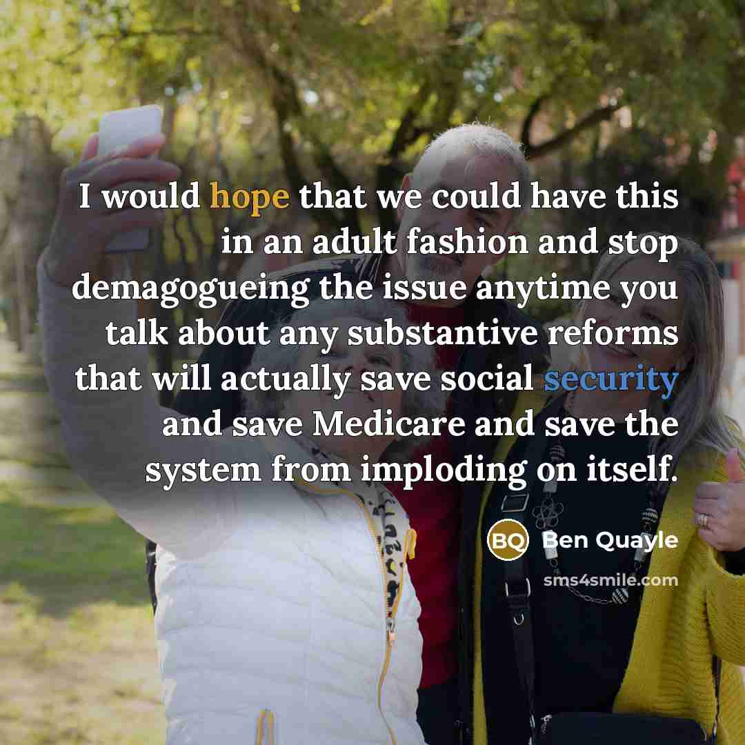 “I would hope that we could have this in an adult fashion and stop demagogueing the issue anytime you talk about any substantive reforms that will actually save social security and save Medicare and save the system from imploding on itself.” quote by Ben Quayle