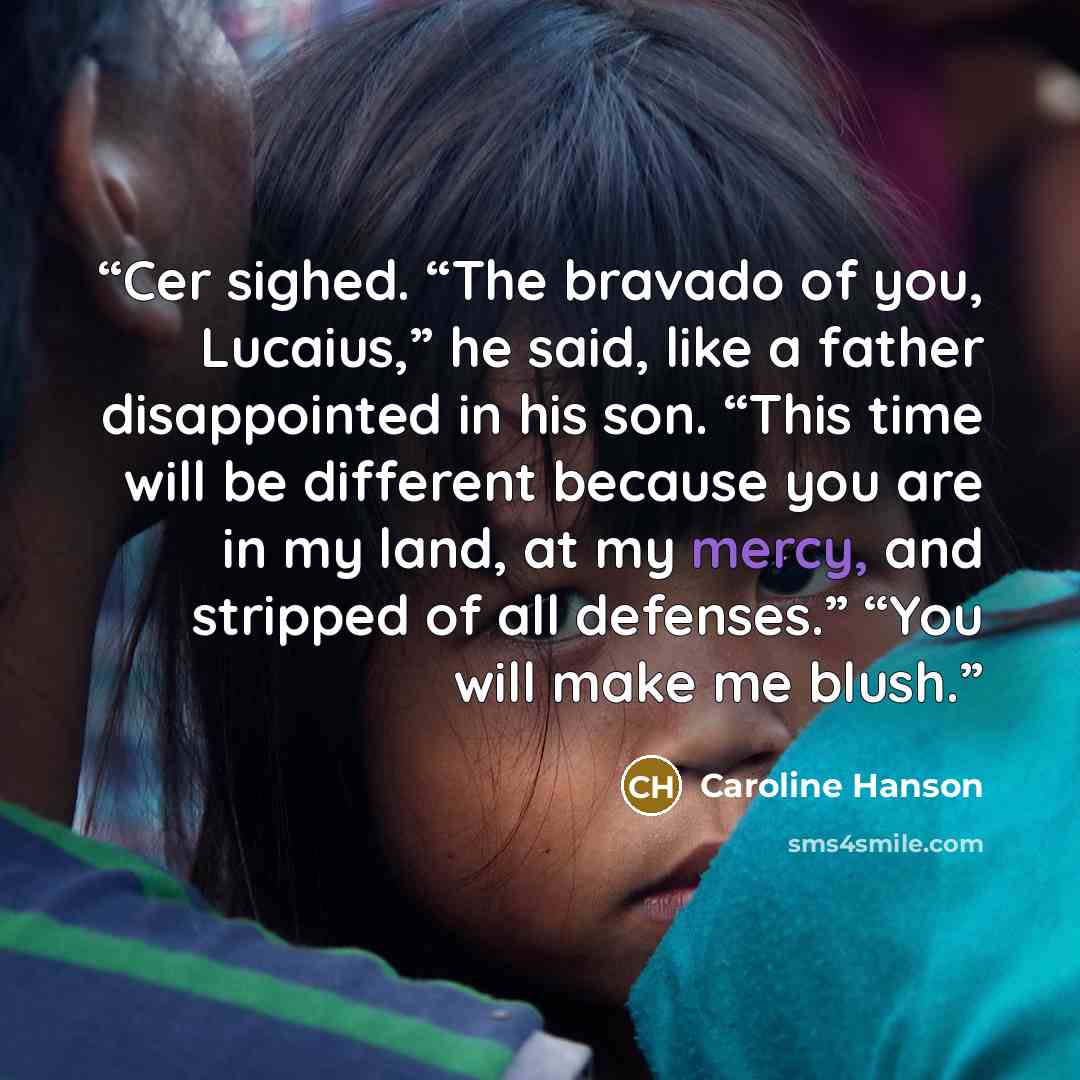 “Cer sighed. “The bravado of you, Lucaius,” he said, like a father disappointed in his son. “This time will be different because you are in my land, at my mercy, and stripped of all defenses.” “You will make me blush.” quote by Caroline Hanson
