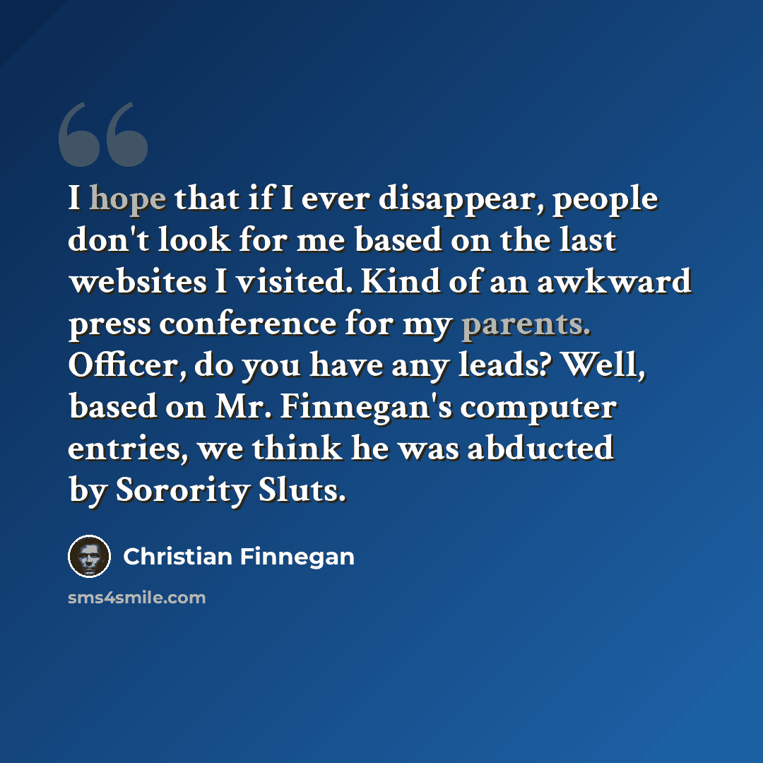 “I hope that if I ever disappear, people don't look for me based on the last websites I visited. Kind of an awkward press conference for my parents. Officer, do you have any leads? Well, based on Mr. Finnegan's computer entries, we think he was abducted by Sorority Sluts.” quote by Christian Finnegan