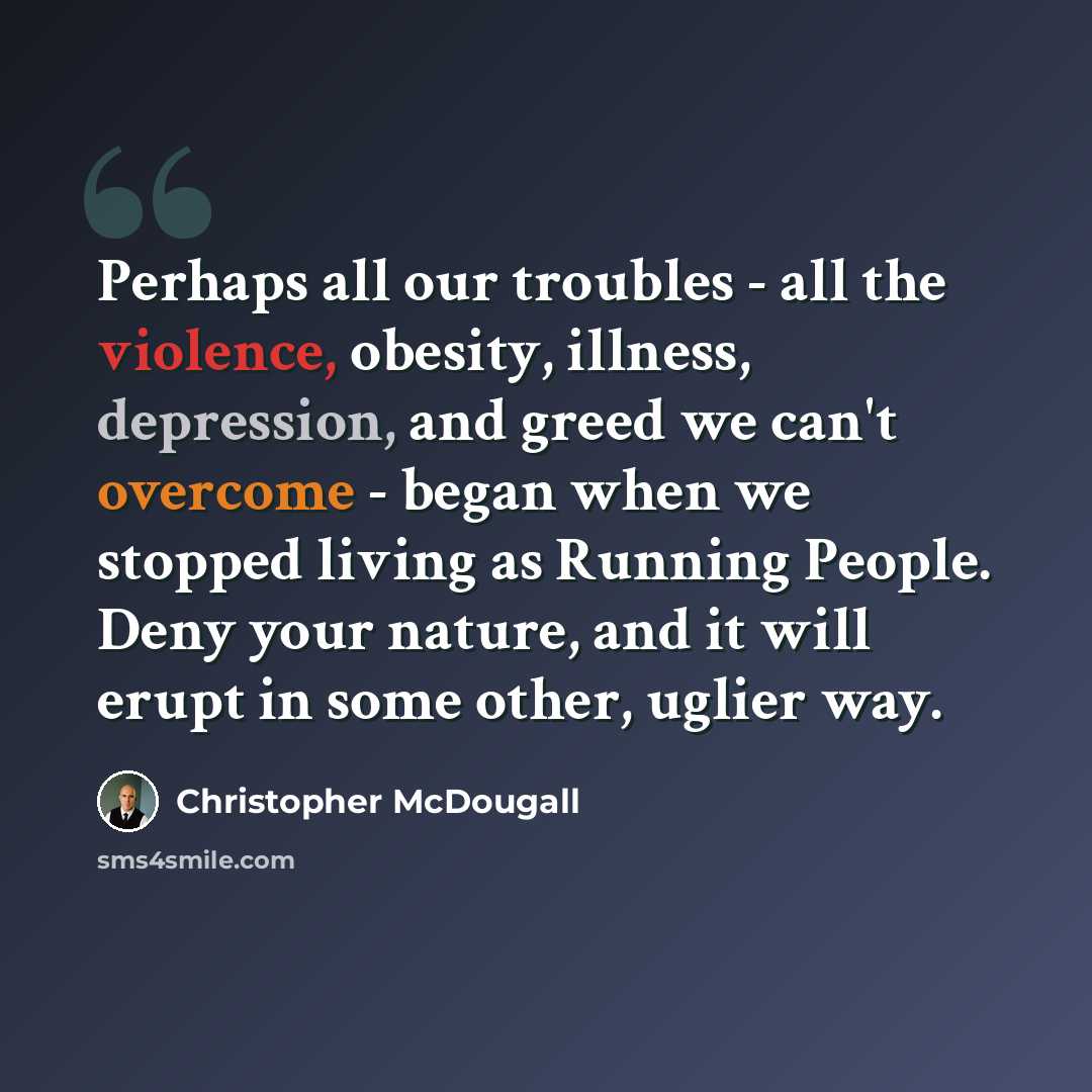 “Perhaps all our troubles - all the violence, obesity, illness, depression, and greed we can't overcome - began when we stopped living as Running People. Deny your nature, and it will erupt in some other, uglier way.” quote by Christopher McDougall