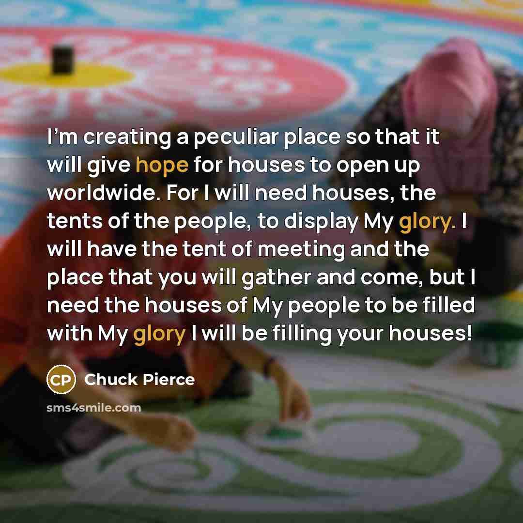 “I'm creating a peculiar place so that it will give hope for houses to open up worldwide. For I will need houses, the tents of the people, to display My glory. I will have the tent of meeting and the place that you will gather and come, but I need the houses of My people to be filled with My glory…” quote by Chuck Pierce