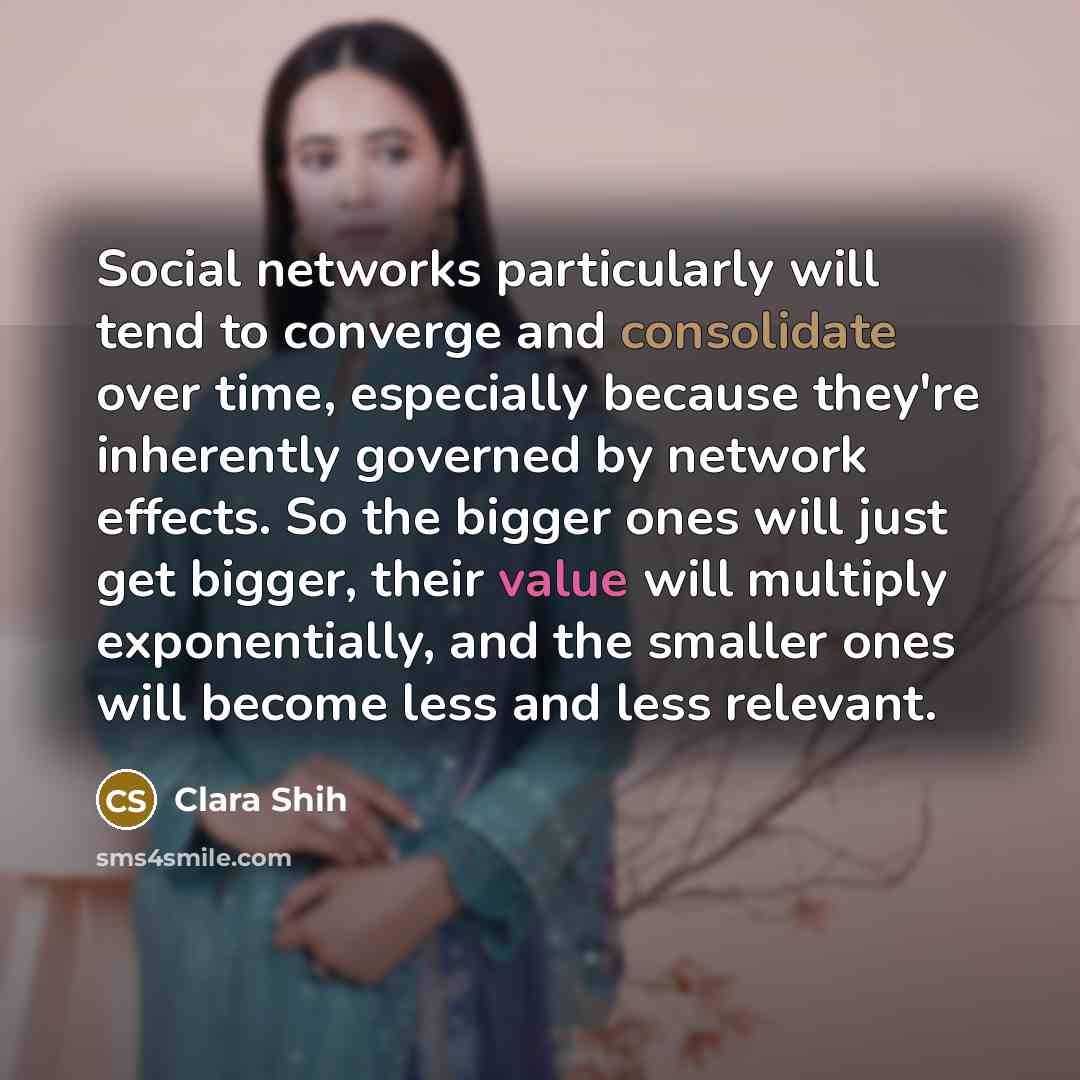 “Social networks particularly will tend to converge and consolidate over time, especially because they're inherently governed by network effects. So the bigger ones will just get bigger, their value will multiply exponentially, and the smaller ones will become less and less relevant.” quote by Clara Shih