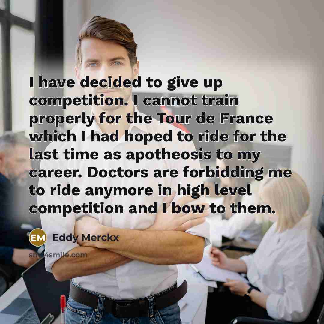 “I have decided to give up competition. I cannot train properly for the Tour de France which I had hoped to ride for the last time as apotheosis to my career. Doctors are forbidding me to ride anymore in high level competition and I bow to them.” quote by Eddy Merckx