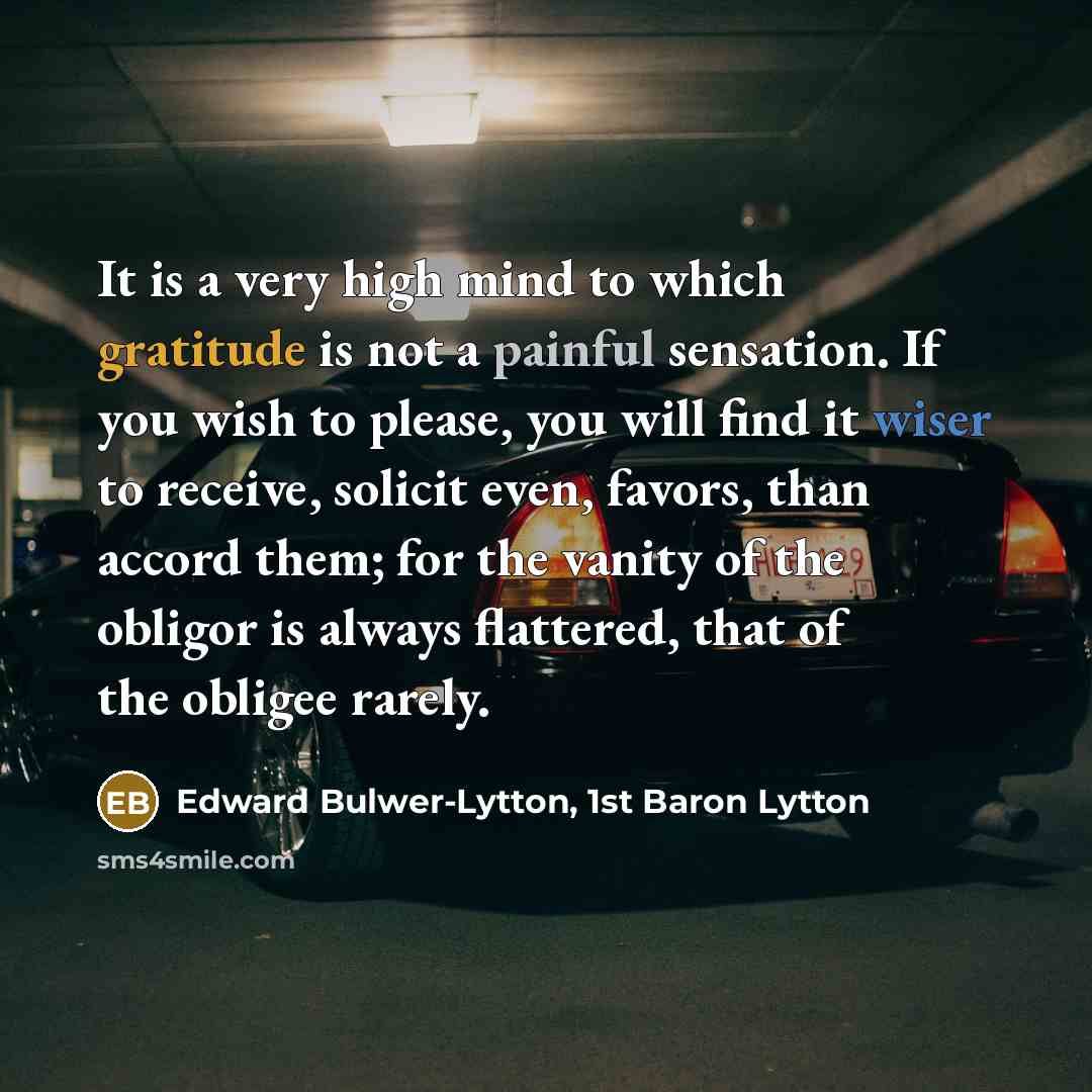 “It is a very high mind to which gratitude is not a painful sensation. If you wish to please, you will find it wiser to receive, solicit even, favors, than accord them; for the vanity of the obligor is always flattered, that of the obligee rarely.” quote by Edward Bulwer-Lytton, 1st Baron Lytton