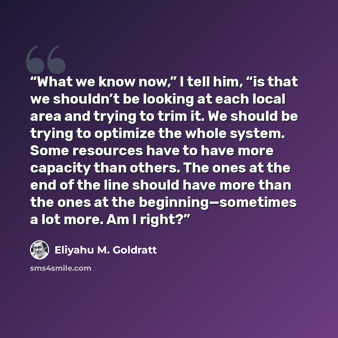 “What we know now,” I tell him, “is that we shouldn’t be looking at each local area and trying to trim it. We should be trying to optimize the whole system. Some resources have to have more capacity than others. The ones at the end of the line should have more than the ones at the…” quote by Eliyahu M. Goldratt