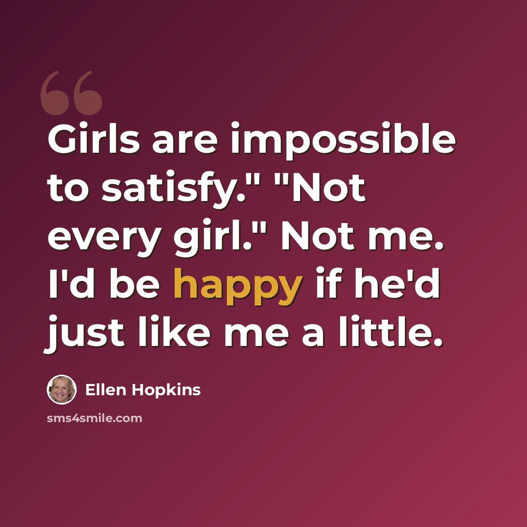 “Girls are impossible to satisfy." "Not every girl." Not me. I'd be happy if he'd just like me a little.” quote by Ellen Hopkins