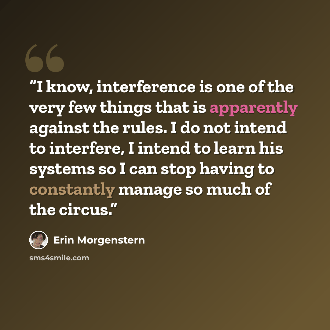 “I know, interference is one of the very few things that is apparently against the rules. I do not intend to interfere, I intend to learn his systems so I can stop having to constantly manage so much of the circus.” quote by Erin Morgenstern