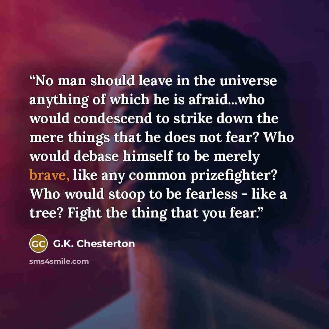 “No man should leave in the universe anything of which he is afraid...who would condescend to strike down the mere things that he does not fear? Who would debase himself to be merely brave, like any common prizefighter? Who would stoop to be fearless - like a tree? Fight the thing that you fear.” quote by G.K. Chesterton