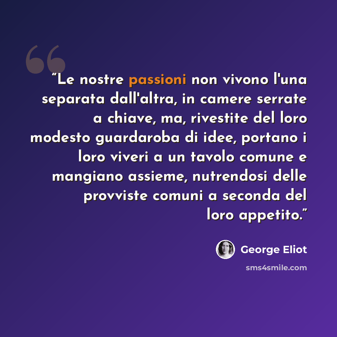 “Le nostre passioni non vivono l'una separata dall'altra, in camere serrate a chiave, ma, rivestite del loro modesto guardaroba di idee, portano i loro viveri a un tavolo comune e mangiano assieme, nutrendosi delle provviste comuni a seconda del loro appetito.” quote by George Eliot