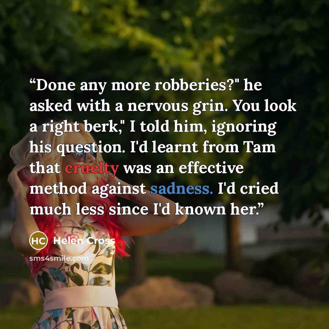 “Done any more robberies?" he asked with a nervous grin. You look a right berk," I told him, ignoring his question. I'd learnt from Tam that cruelty was an effective method against sadness. I'd cried much less since I'd known her.” quote by Helen Cross