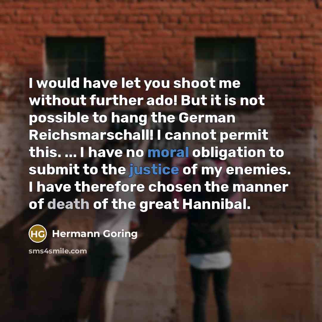 “I would have let you shoot me without further ado! But it is not possible to hang the German Reichsmarschall! I cannot permit this. ... I have no moral obligation to submit to the justice of my enemies. I have therefore chosen the manner of death of the great Hannibal.” quote by Hermann Goring