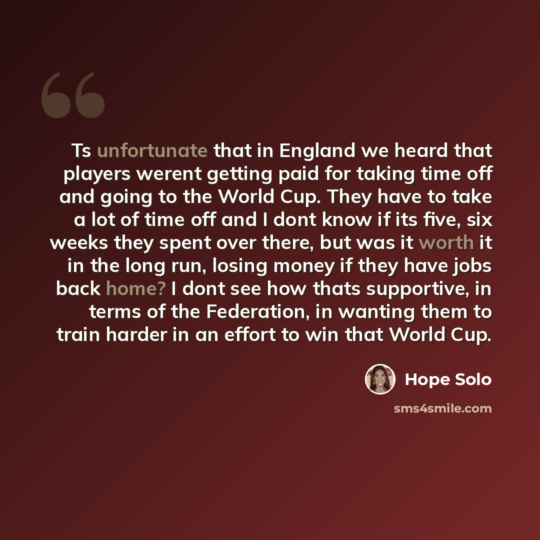 “Ts unfortunate that in England we heard that players werent getting paid for taking time off and going to the World Cup. They have to take a lot of time off and I dont know if its five, six weeks they spent over there, but was it worth it in the long run, losing money if they have jobs back home?…” quote by Hope Solo