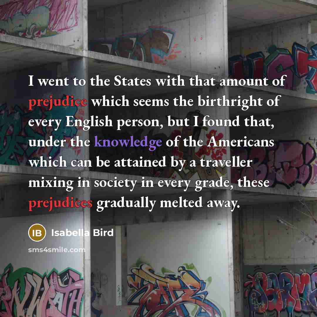 “I went to the States with that amount of prejudice which seems the birthright of every English person, but I found that, under the knowledge of the Americans which can be attained by a traveller mixing in society in every grade, these prejudices gradually melted away.” quote by Isabella Bird