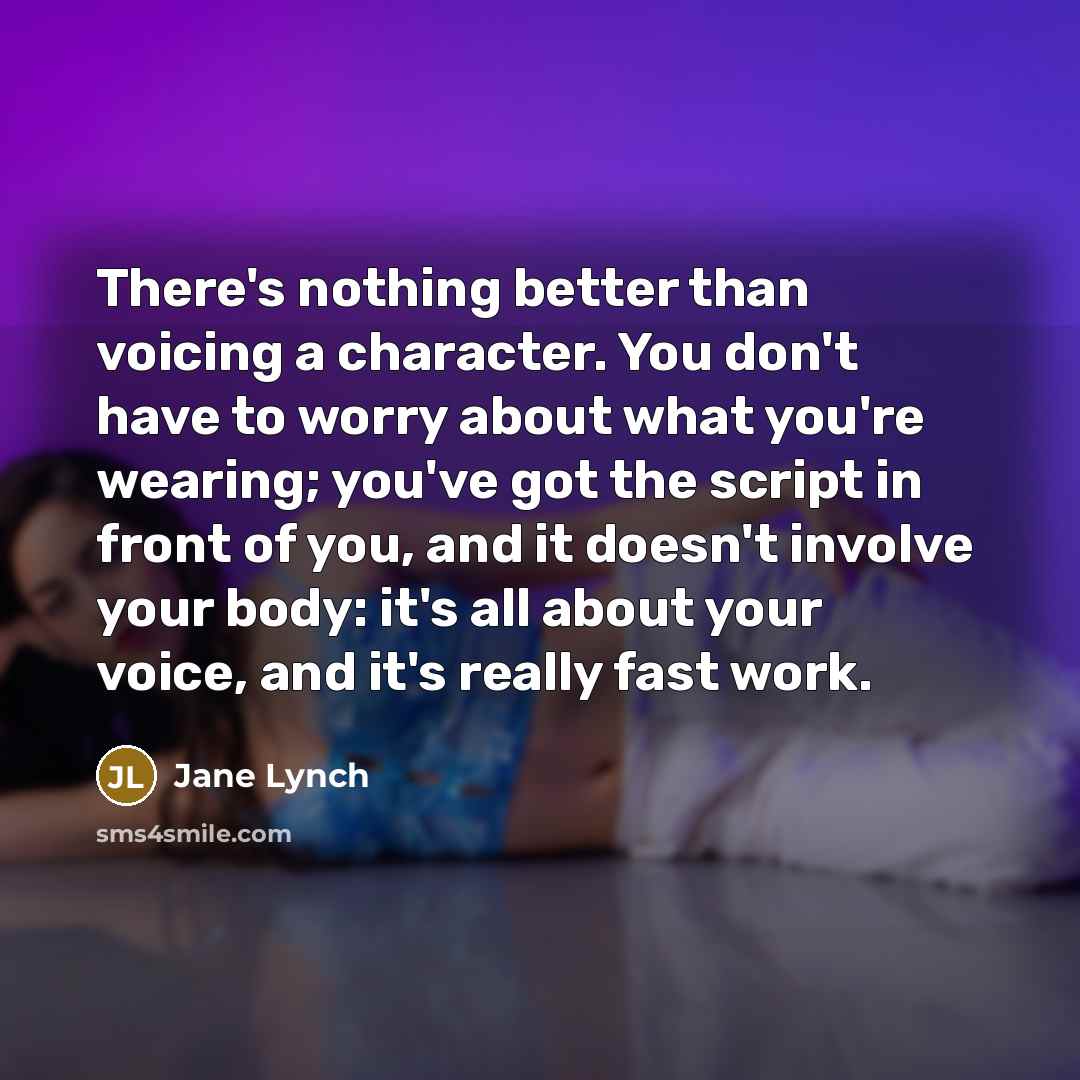 “There's nothing better than voicing a character. You don't have to worry about what you're wearing; you've got the script in front of you, and it doesn't involve your body: it's all about your voice, and it's really fast work.” quote by Jane Lynch