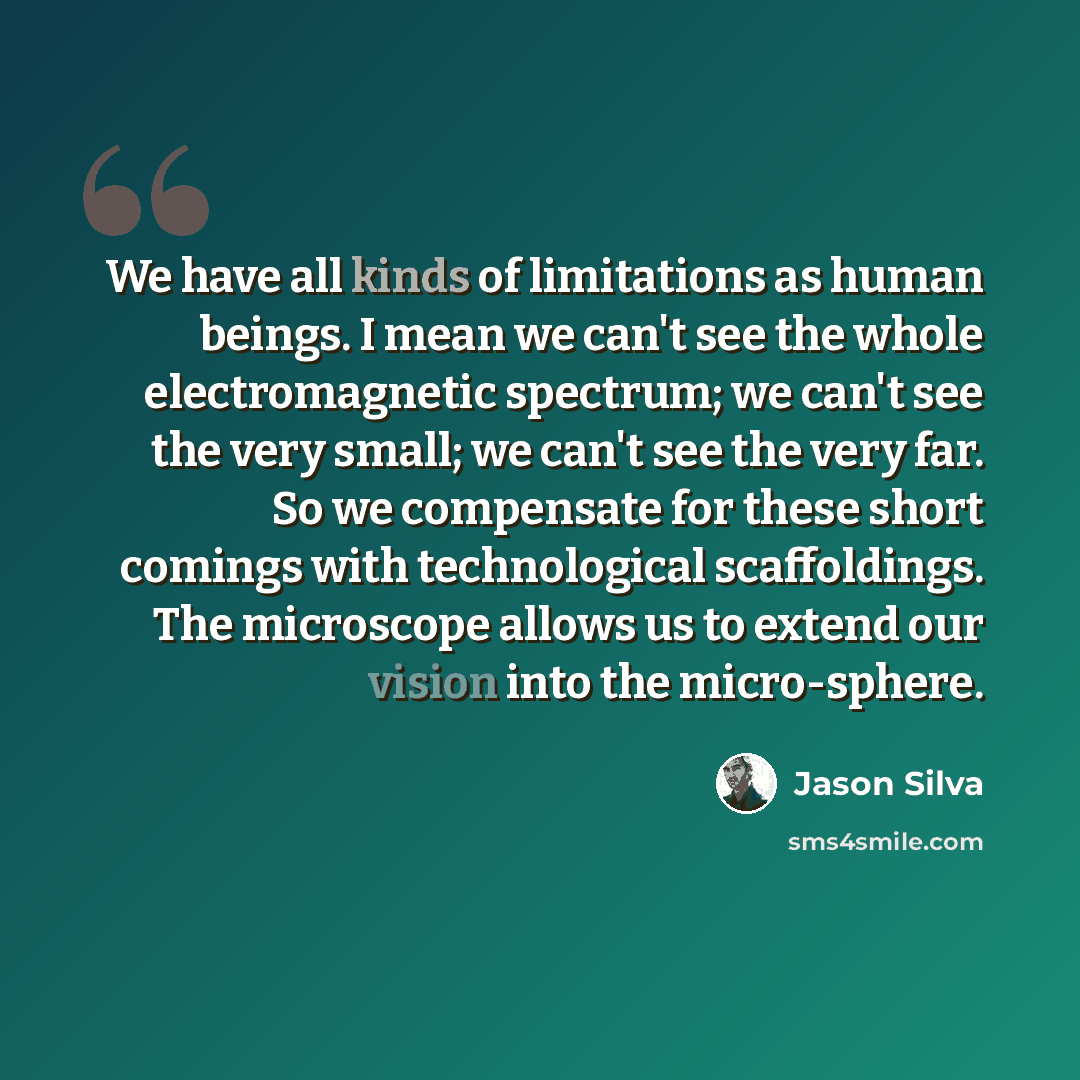 “We have all kinds of limitations as human beings. I mean we can't see the whole electromagnetic spectrum; we can't see the very small; we can't see the very far. So we compensate for these short comings with technological scaffoldings. The microscope allows us to extend our vision into the…” quote by Jason Silva