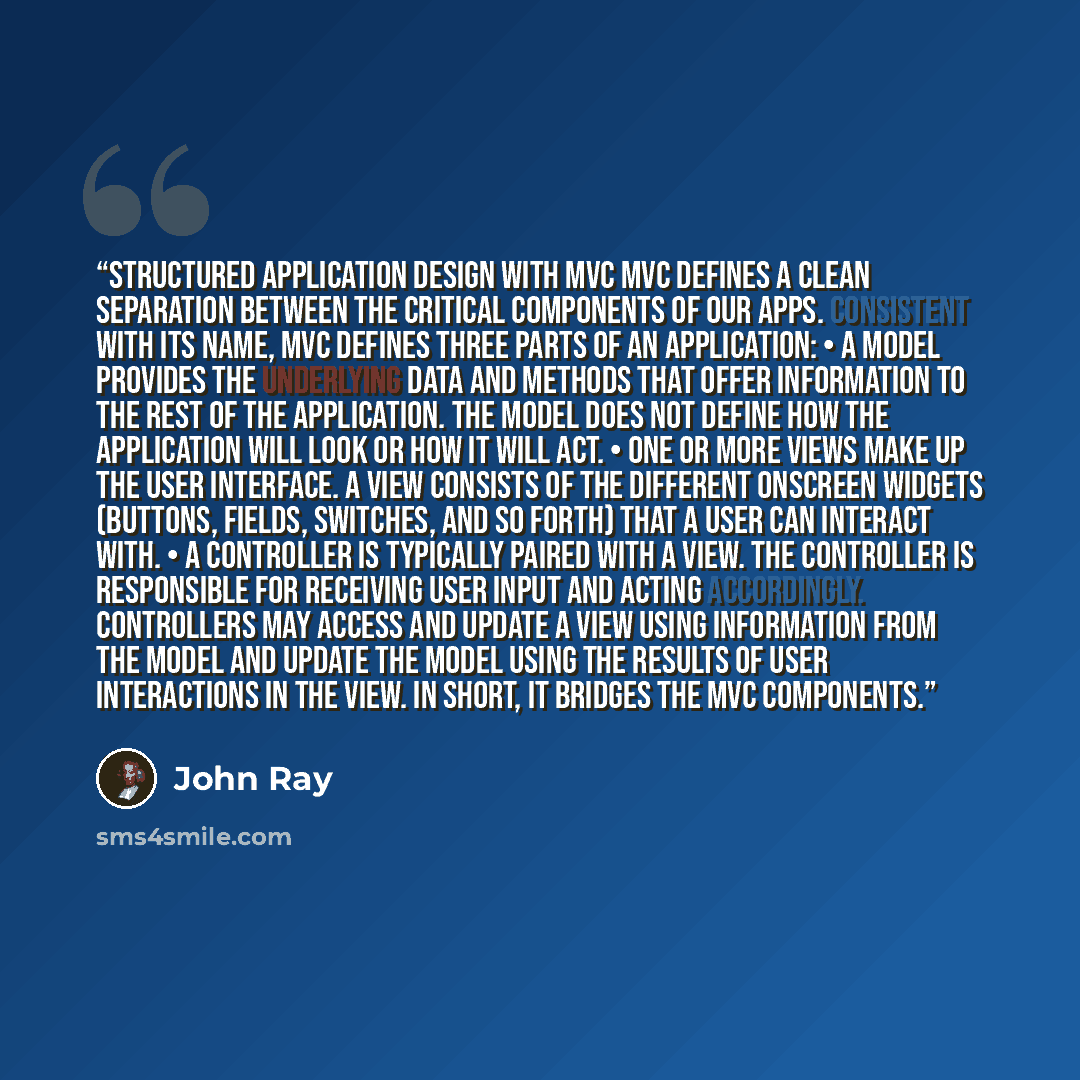 “Structured Application Design with MVC MVC defines a clean separation between the critical components of our apps. Consistent with its name, MVC defines three parts of an application: • A model provides the underlying data and methods that offer information to the rest of the application. The…” quote by John Ray