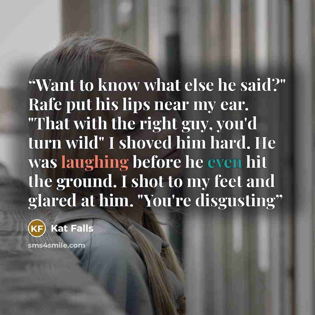 “Want to know what else he said?" Rafe put his lips near my ear. "That with the right guy, you'd turn wild" I shoved him hard. He was laughing before he even hit the ground. I shot to my feet and glared at him. "You're disgusting” quote by Kat Falls