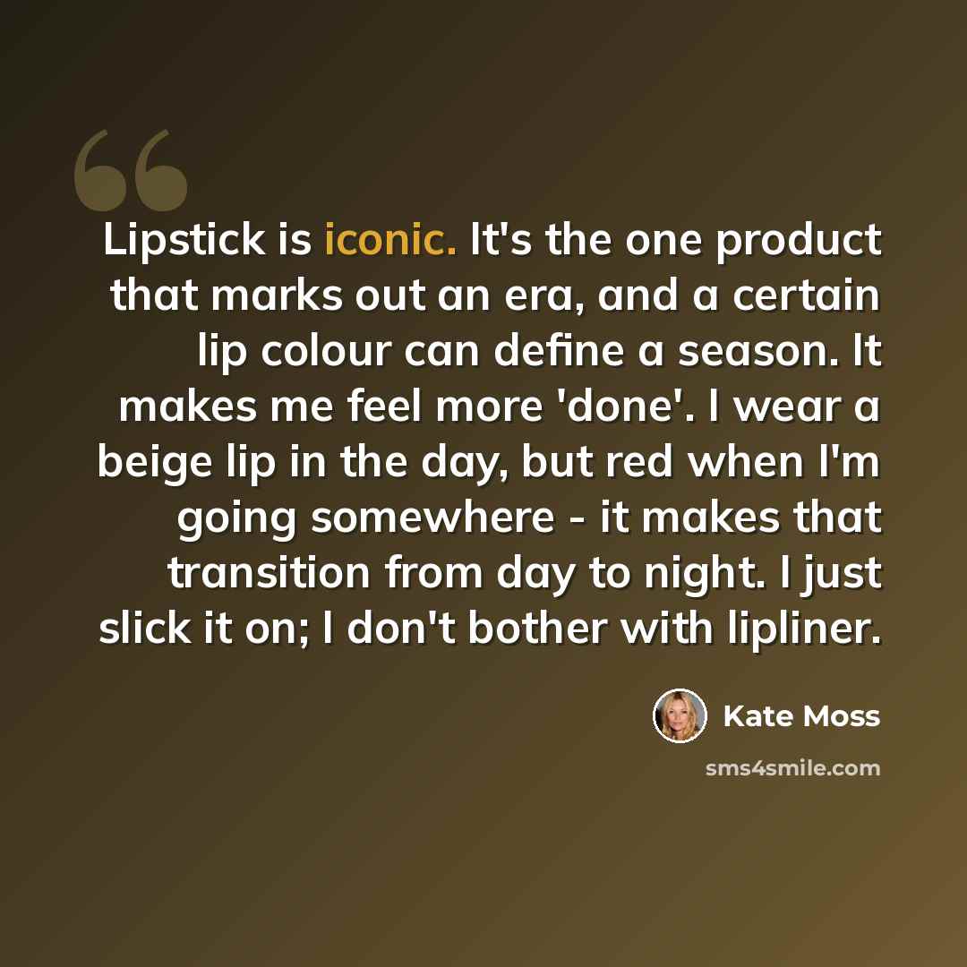 “Lipstick is iconic. It's the one product that marks out an era, and a certain lip colour can define a season. It makes me feel more 'done'. I wear a beige lip in the day, but red when I'm going somewhere - it makes that transition from day to night. I just slick it on; I don't bother with lipliner.” quote by Kate Moss