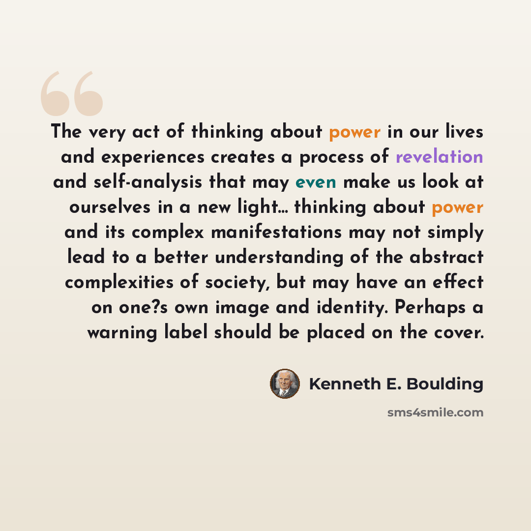 “The very act of thinking about power in our lives and experiences creates a process of revelation and self-analysis that may even make us look at ourselves in a new light... thinking about power and its complex manifestations may not simply lead to a better understanding of the abstract…” quote by Kenneth E. Boulding