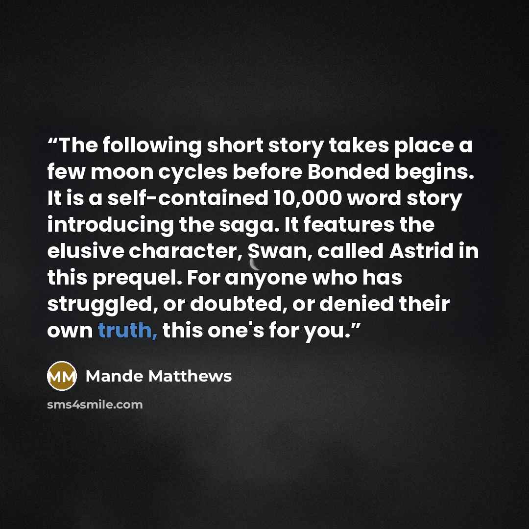 “The following short story takes place a few moon cycles before Bonded begins. It is a self-contained 10,000 word story introducing the saga. It features the elusive character, Swan, called Astrid in this prequel. For anyone who has struggled, or doubted, or denied their own truth, this one's for…” quote by Mande Matthews
