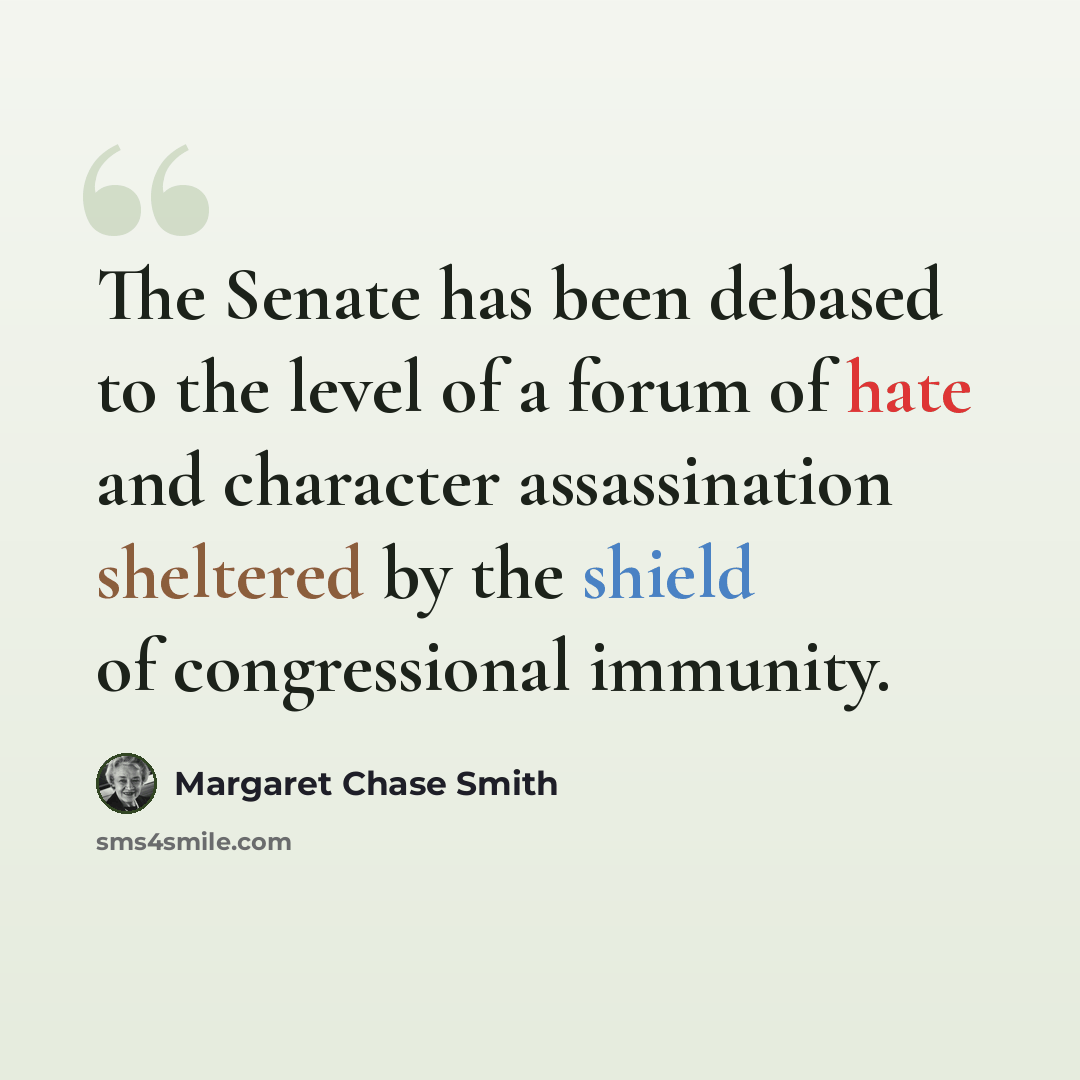 “The Senate has been debased to the level of a forum of hate and character assassination sheltered by the shield of congressional immunity.” quote by Margaret Chase Smith