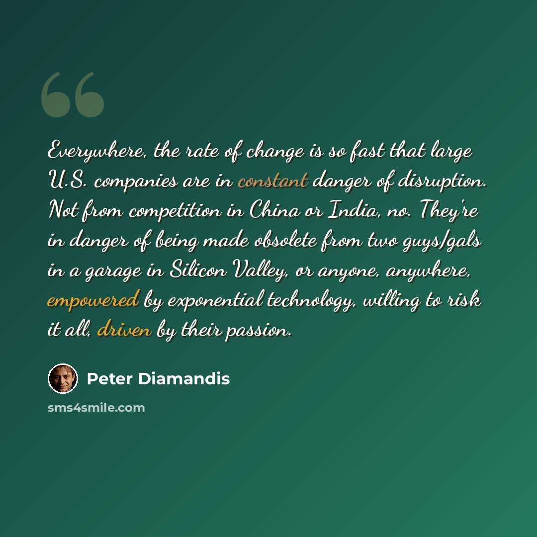 “Everywhere, the rate of change is so fast that large U.S. companies are in constant danger of disruption. Not from competition in China or India, no. They're in danger of being made obsolete from two guys/gals in a garage in Silicon Valley, or anyone, anywhere, empowered by exponential technology…” quote by Peter Diamandis