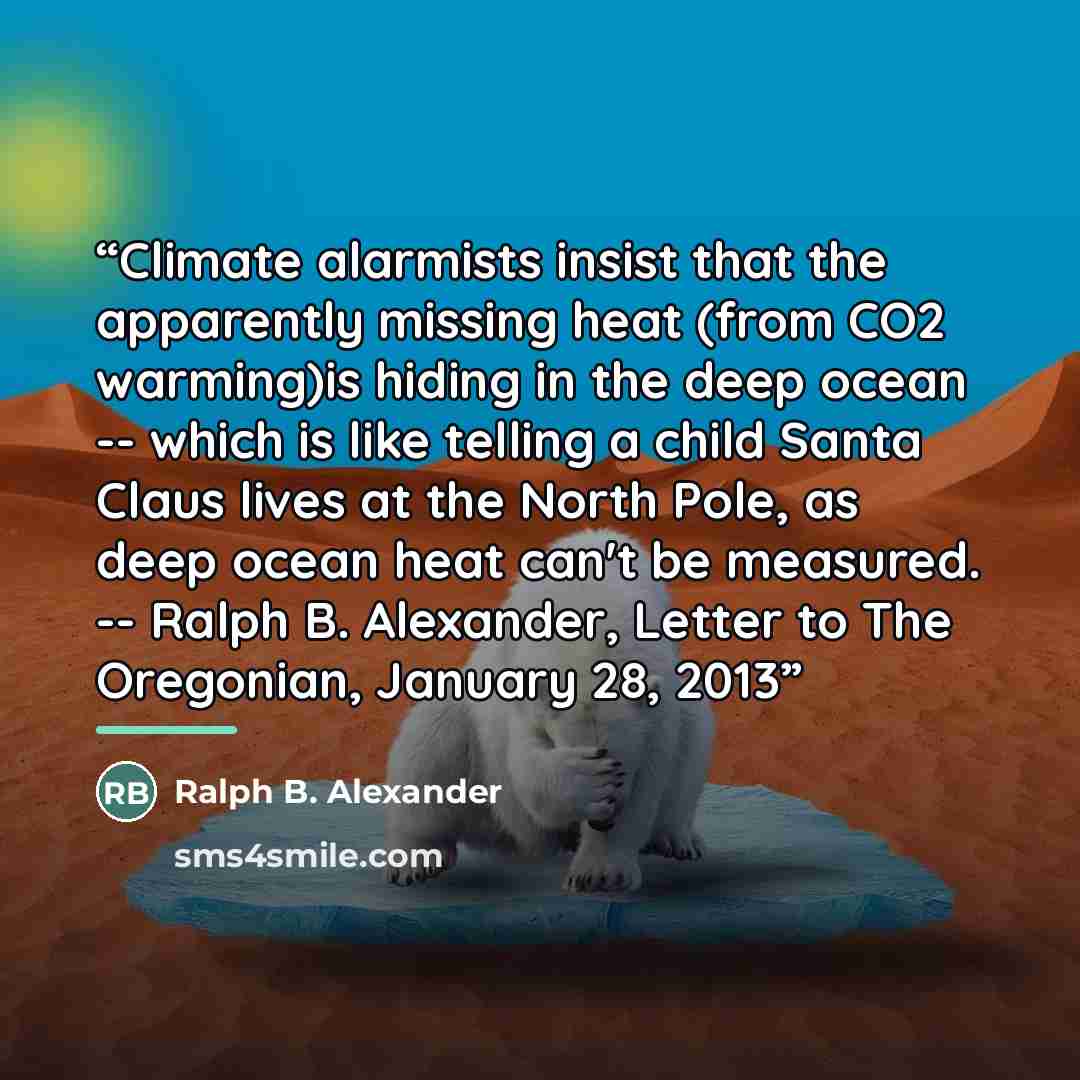 “Climate alarmists insist that the apparently missing heat (from CO2 warming)is hiding in the deep ocean -- which is like telling a child Santa Claus lives at the North Pole, as deep ocean heat can't be measured. -- Ralph B. Alexander, Letter to The Oregonian, January 28, 2013” quote by Ralph B. Alexander