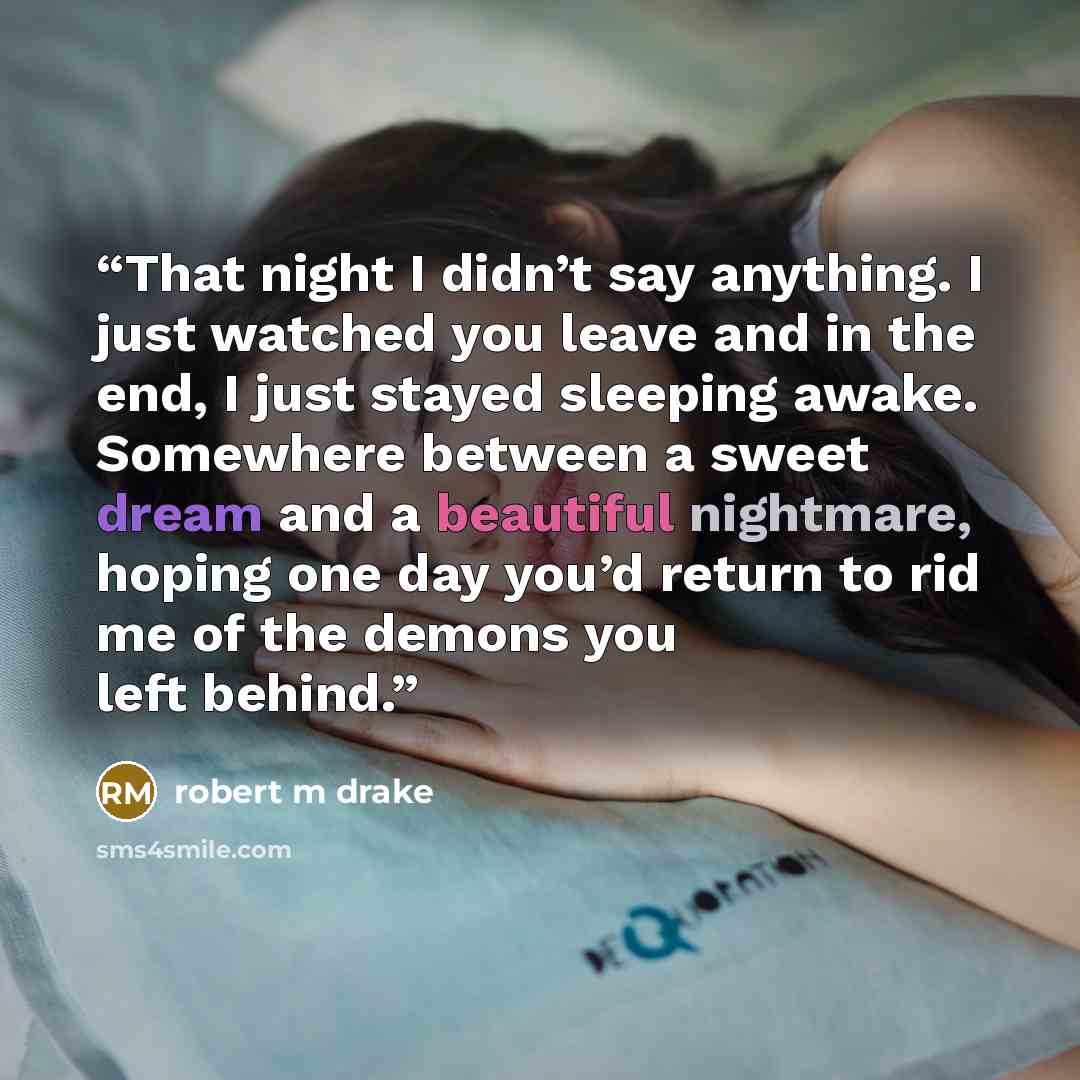 “That night I didn’t say anything. I just watched you leave and in the end, I just stayed sleeping awake. Somewhere between a sweet dream and a beautiful nightmare, hoping one day you’d return to rid me of the demons you left behind.” quote by robert m drake