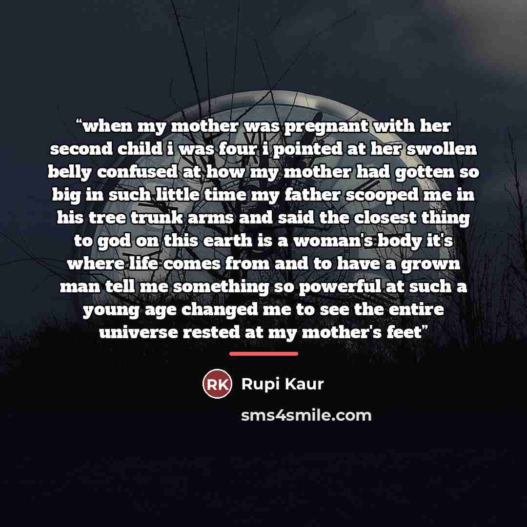 “when my mother was pregnant with her second child i was four i pointed at her swollen belly confused at how my mother had gotten so big in such little time my father scooped me in his tree trunk arms and said the closest thing to god on this earth is a woman's body it's where life comes from and…” quote by Rupi Kaur
