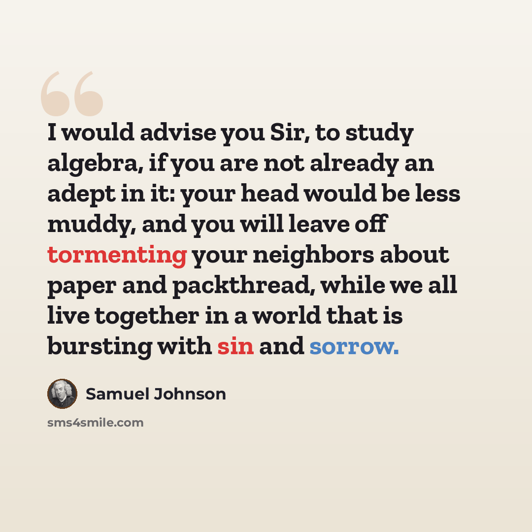 “I would advise you Sir, to study algebra, if you are not already an adept in it: your head would be less muddy, and you will leave off tormenting your neighbors about paper and packthread, while we all live together in a world that is bursting with sin and sorrow.” quote by Samuel Johnson