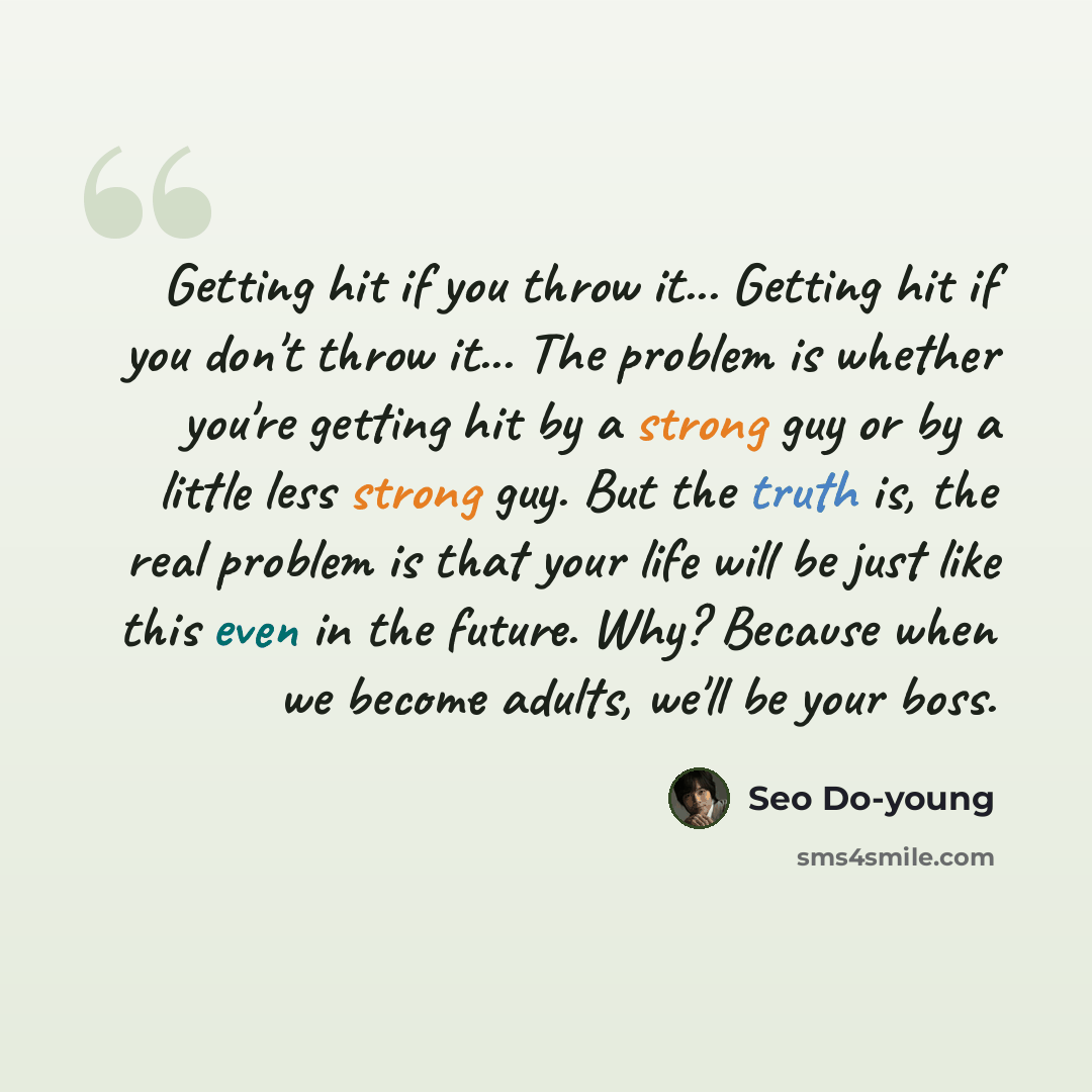 “Getting hit if you throw it... Getting hit if you don't throw it... The problem is whether you're getting hit by a strong guy or by a little less strong guy. But the truth is, the real problem is that your life will be just like this even in the future. Why? Because when we become adults, we'll be…” quote by Seo Do-young