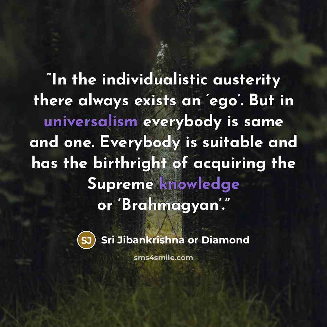 “In the individualistic austerity there always exists an ‘ego’. But in universalism everybody is same and one. Everybody is suitable and has the birthright of acquiring the Supreme knowledge or ‘Brahmagyan’.” quote by Sri Jibankrishna or Diamond