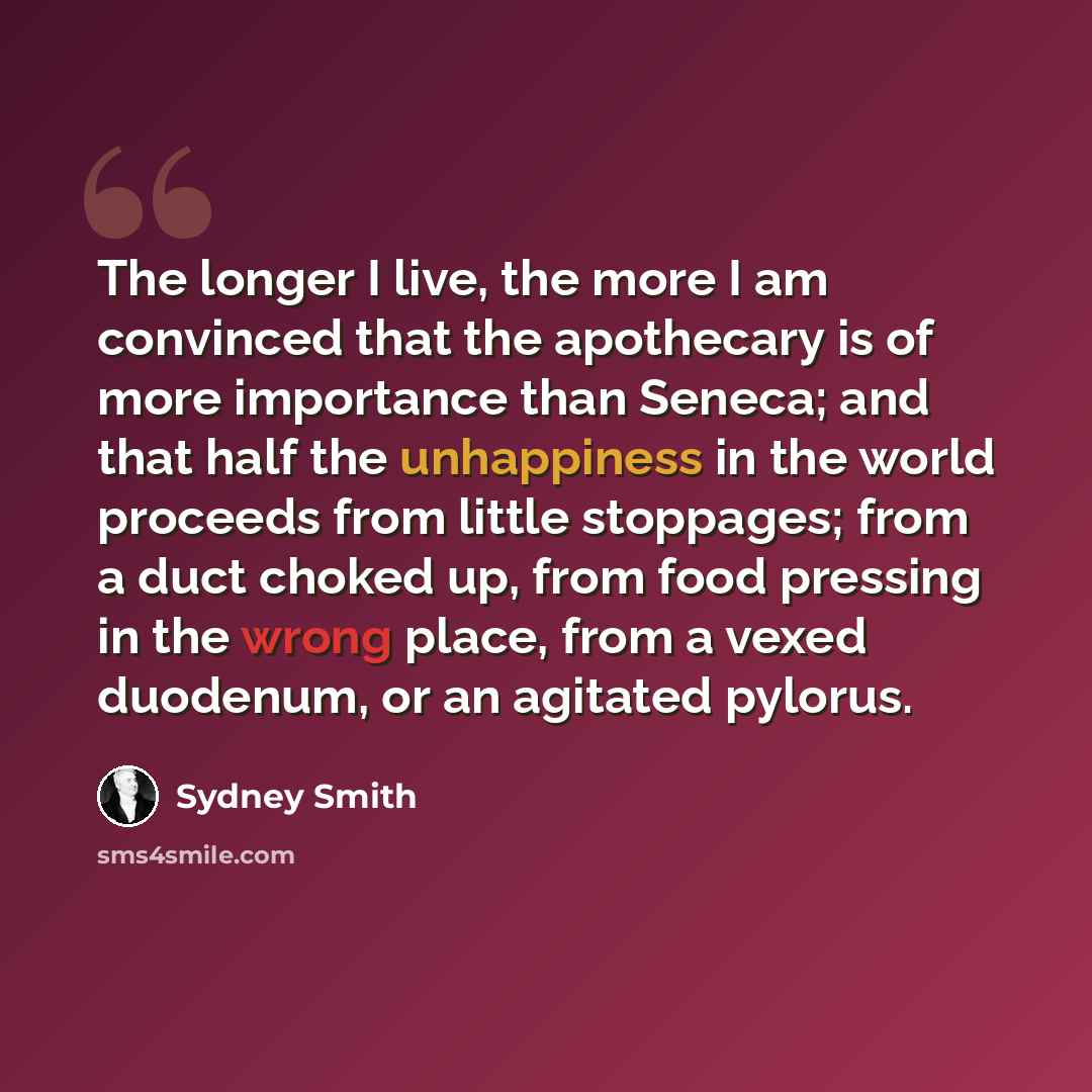 “The longer I live, the more I am convinced that the apothecary is of more importance than Seneca; and that half the unhappiness in the world proceeds from little stoppages; from a duct choked up, from food pressing in the wrong place, from a vexed duodenum, or an agitated pylorus.” quote by Sydney Smith
