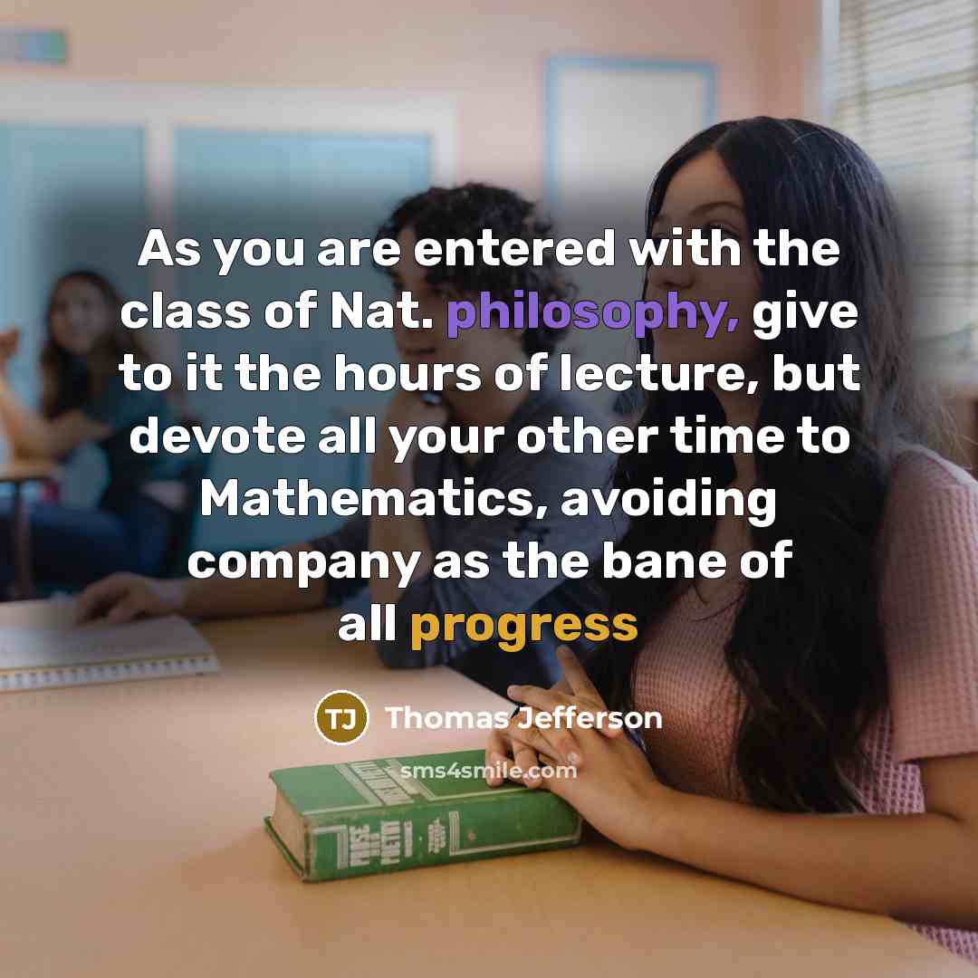 “As you are entered with the class of Nat. philosophy, give to it the hours of lecture, but devote all your other time to Mathematics, avoiding company as the bane of all progress” quote by Thomas Jefferson