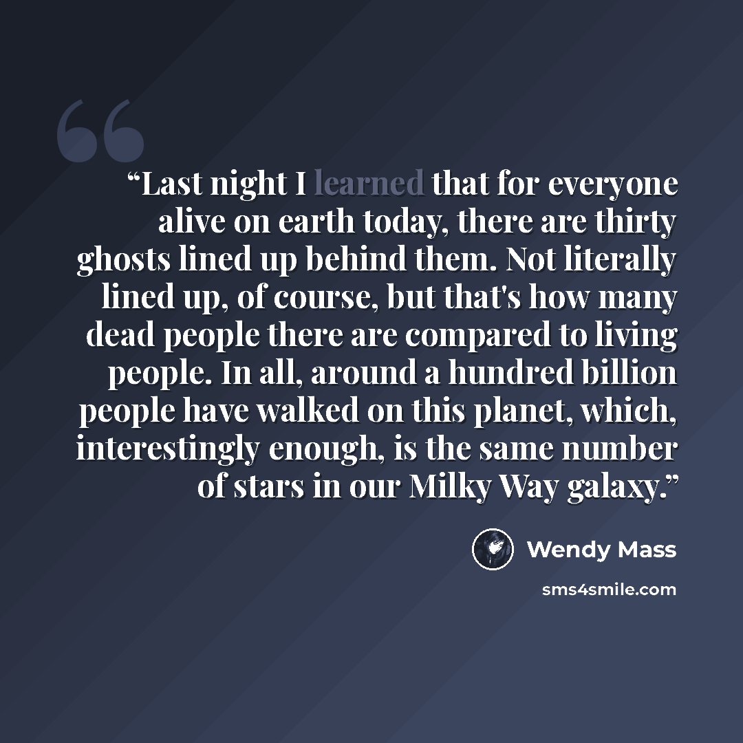 “Last night I learned that for everyone alive on earth today, there are thirty ghosts lined up behind them. Not literally lined up, of course, but that's how many dead people there are compared to living people. In all, around a hundred billion people have walked on this planet, which…” quote by Wendy Mass